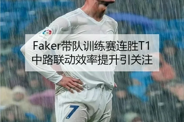 Faker带队训练赛连胜T1中路联动效率提升引关注